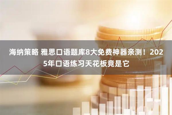 海纳策略 雅思口语题库8大免费神器亲测！2025年口语练习天花板竟是它