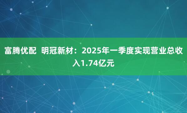 富腾优配  明冠新材：2025年一季度实现营业总收入1.74亿元