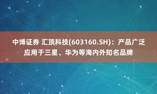 中博证券 汇顶科技(603160.SH)：产品广泛应用于三星、华为等海内外知名品牌