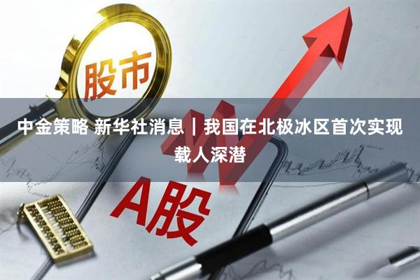 中金策略 新华社消息｜我国在北极冰区首次实现载人深潜