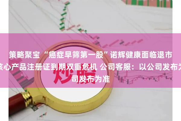 策略聚宝 “癌症早筛第一股”诺辉健康面临退市、核心产品注册证到期双重危机 公司客服：以公司发布为准