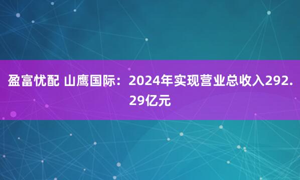 盈富忧配 山鹰国际：2024年实现营业总收入292.29亿元