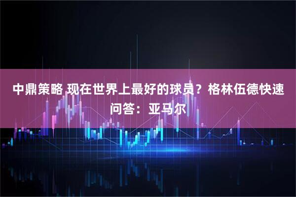 中鼎策略 现在世界上最好的球员？格林伍德快速问答：亚马尔