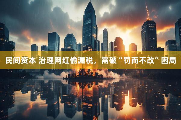 民间资本 治理网红偷漏税，需破“罚而不改”困局