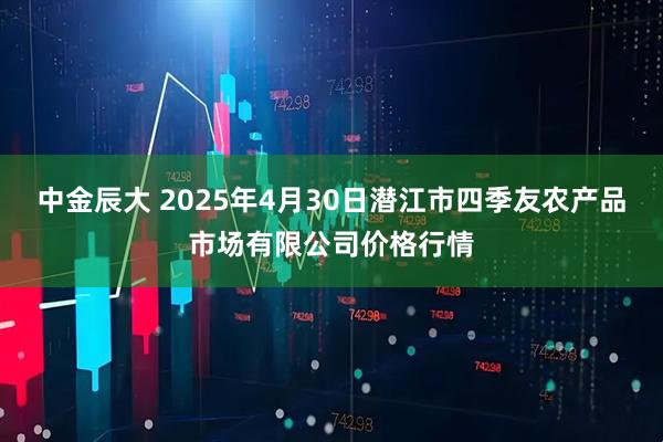中金辰大 2025年4月30日潜江市四季友农产品市场有限公司价格行情